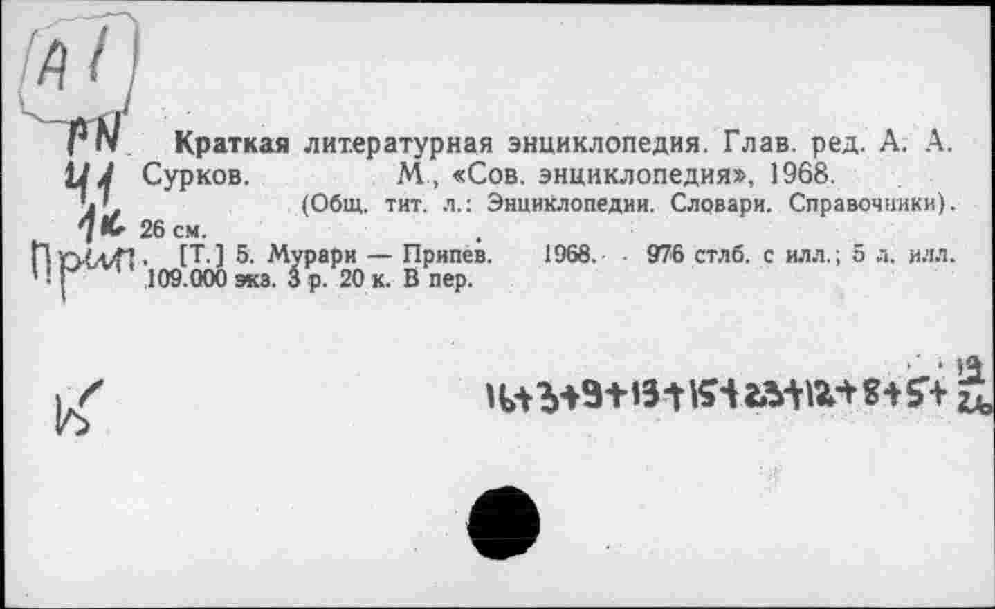 ﻿Краткая литературная энциклопедия. Глав. ред. А. А.
Ц J Сурков.	М , «Сов. энциклопедия», 1968.
’j'	(Общ. тит. л.: Энциклопедии. Словари. Справочники).
7 К- 26 см.
• [Т. ] 5. Мурари — Припев. 1968.	976 стлб. с илл.; 5 л. илл.
' ! J ’ 109.000 экз. 3 р. 20 к. В пер.
